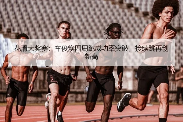 花滑大奖赛：车俊焕四周跳成功率突破，接续跳再创新高